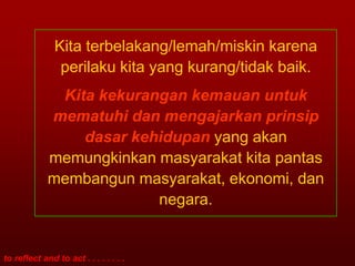 Kita terbelakang/lemah/miskin karena
                perilaku kita yang kurang/tidak baik.
              Kita kekurangan kemauan untuk
             mematuhi dan mengajarkan prinsip
                 dasar kehidupan yang akan
             memungkinkan masyarakat kita pantas
             membangun masyarakat, ekonomi, dan
                          negara.


to reflect and to act . . . . . . . .
 