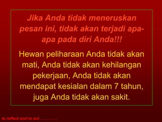 Jika Anda tidak meneruskan
           pesan ini, tidak akan terjadi apa-
                 apa pada diri Anda!!!
           Hewan peliharaan Anda tidak akan
            mati, Anda tidak akan kehilangan
              pekerjaan, Anda tidak akan
           mendapat kesialan dalam 7 tahun,
              juga Anda tidak akan sakit.

to reflect and to act . . . . . . . .
 