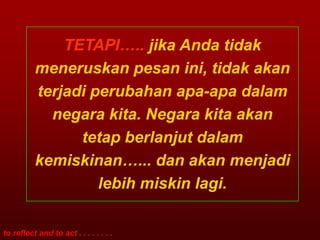 TETAPI….. jika Anda tidak
          meneruskan pesan ini, tidak akan
          terjadi perubahan apa-apa dalam
            negara kita. Negara kita akan
                tetap berlanjut dalam
          kemiskinan…... dan akan menjadi
                   lebih miskin lagi.

to reflect and to act . . . . . . . .
 