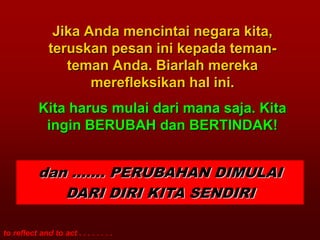 Jika Anda mencintai negara kita,
               teruskan pesan ini kepada teman-
                  teman Anda. Biarlah mereka
                      merefleksikan hal ini.
           Kita harus mulai dari mana saja. Kita
            ingin BERUBAH dan BERTINDAK!


           dan ……. PERUBAHAN DIMULAI
              DARI DIRI KITA SENDIRI

to reflect and to act . . . . . . . .
 