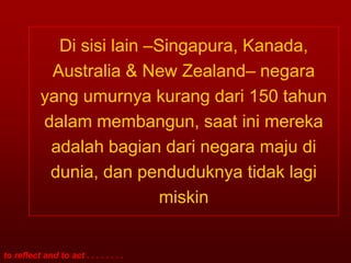 Di sisi lain –Singapura, Kanada,
            Australia & New Zealand– negara
           yang umurnya kurang dari 150 tahun
           dalam membangun, saat ini mereka
            adalah bagian dari negara maju di
            dunia, dan penduduknya tidak lagi
                            miskin


to reflect and to act . . . . . . . .
 