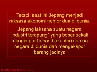 Tetapi, saat ini Jepang menjadi
         raksasa ekonomi nomor dua di dunia.
             Jepang laksana suatu negara
         “industri terapung” yang besar sekali,
          mengimpor bahan baku dari semua
            negara di dunia dan mengekspor
                      barang jadinya


to reflect and to act . . . . . . . .
 