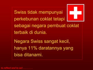 Swiss tidak mempunyai
               perkebunan coklat tetapi
               sebagai negara pembuat coklat
               terbaik di dunia.
               Negara Swiss sangat kecil,
               hanya 11% daratannya yang
               bisa ditanami.

to reflect and to act . . . . . . . .
 