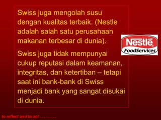 Swiss juga mengolah susu
          dengan kualitas terbaik. (Nestle
          adalah salah satu perusahaan
          makanan terbesar di dunia).
          Swiss juga tidak mempunyai
          cukup reputasi dalam keamanan,
          integritas, dan ketertiban – tetapi
          saat ini bank-bank di Swiss
          menjadi bank yang sangat disukai
          di dunia.

to reflect and to act . . . . . . . .
 