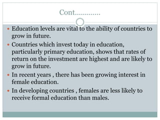 Cont………….
 Education levels are vital to the ability of countries to
grow in future.
 Countries which invest today in education,
particularly primary education, shows that rates of
return on the investment are highest and are likely to
grow in future.
 In recent years , there has been growing interest in
female education.
 In developing countries , females are less likely to
receive formal education than males.
 