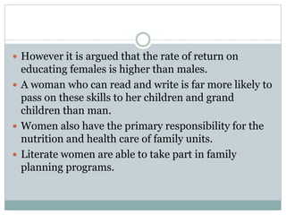  However it is argued that the rate of return on
educating females is higher than males.
 A woman who can read and write is far more likely to
pass on these skills to her children and grand
children than man.
 Women also have the primary responsibility for the
nutrition and health care of family units.
 Literate women are able to take part in family
planning programs.
 