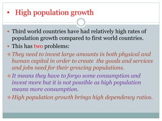 • High population growth
 Third world countries have had relatively high rates of
population growth compared to first world countries.
 This has two problems:
They need to invest large amounts in both physical and
human capital in order to create the goods and services
and jobs need for their growing populations.
It means they have to forgo some consumption and
invest more but it is not possible as high population
means more consumption.
High population growth brings high dependency ratios.
 