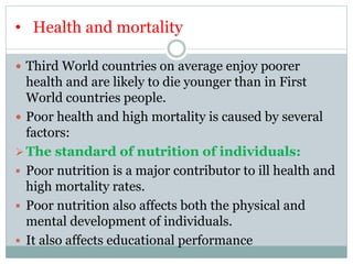 • Health and mortality
 Third World countries on average enjoy poorer
health and are likely to die younger than in First
World countries people.
 Poor health and high mortality is caused by several
factors:
The standard of nutrition of individuals:
 Poor nutrition is a major contributor to ill health and
high mortality rates.
 Poor nutrition also affects both the physical and
mental development of individuals.
 It also affects educational performance
 