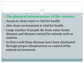 The physical infrastructure of the country:
 Access to clean water is vital for health.
 Also clean environment is vital for health.
 Large number of people die from water-borne
diseases and diseases carried by animals such as
malaria.
 In first world these diseases have been eliminated
through proper infrastructure or control of the
natural environment.
 