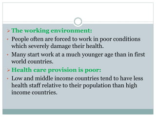The working environment:
• People often are forced to work in poor conditions
which severely damage their health.
• Many start work at a much younger age than in first
world countries.
Health care provision is poor:
• Low and middle income countries tend to have less
health staff relative to their population than high
income countries.
 