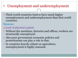 • Unemployment and underemployment
 Third world countries tend to have much higher
unemployment and underemployment than first world
countries.
Reasons:
Lack of physical capital:
 Without the machines, factories and offices, workers are
structurally unemployed.
 Also poor government economic policies and
protectionism can play a role in that.
 In countries heavily reliant on agriculture,
unemployment is highly seasonal.
 