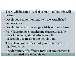  There will be some level of corruption but this will
be low.
 Developed economies tend to have established
democracies.
 Developing countries range widely on these issues.
 Poor developing countries are characterized by
weak financial systems which are often
inaccessible to most of the population.
 The rule of law is weak and government is often
highly corrupt.
 A wide variety of different forms of government is
found in third world countries.
 