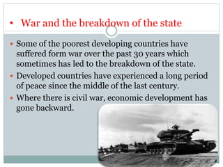 • War and the breakdown of the state
 Some of the poorest developing countries have
suffered form war over the past 30 years which
sometimes has led to the breakdown of the state.
 Developed countries have experienced a long period
of peace since the middle of the last century.
 Where there is civil war, economic development has
gone backward.
 