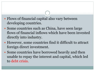  Flows of financial capital also vary between
developing countries.
 Some countries such as China, have seen large
flows of financial inflows which have been invested
directly into industry.
 However, some countries find it difficult to attract
foreign direct investment.
 Some countries have borrowed heavily and then
unable to repay the interest and capital, which led
to debt crisis.
 