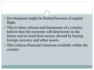  Development might be limited because of capital
flight.
 This is when citizens and businesses of a country
believe that the economy will deteriorate in the
future and so send their money abroad by buying
foreign currency and other assets.
 This reduces financial resources available within the
country.
 
