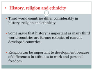 • History, religion and ethnicity
 Third world countries differ considerably in
history, religion and ethnicity.
 Some argue that history is important as many third
world countries are former colonies of current
developed countries.
 Religion can be important to development because
of differences in attitudes to work and personal
freedom.
 