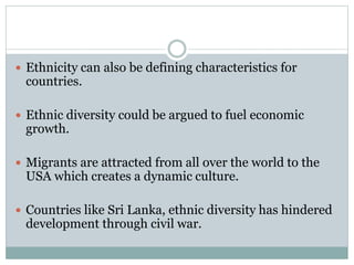  Ethnicity can also be defining characteristics for
countries.
 Ethnic diversity could be argued to fuel economic
growth.
 Migrants are attracted from all over the world to the
USA which creates a dynamic culture.
 Countries like Sri Lanka, ethnic diversity has hindered
development through civil war.
 