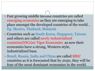 Fast growing middle income countries are called
emerging economies as they are emerging to take
place amongst the developed countries of the world. .
Eg: Mexico, Thailand, Malaysia
Countries such as South Korea, Singapore, Taiwan
and others are called newly industrialized
countries(NICs)or Tiger Economies as now their
economies have a strong, Western-style,
industrialized base.
Brazil, Russia, India and China are called BRIC
countries as it is forecasted that by 2050, they will be
four of the most dominant economies in the world.
 