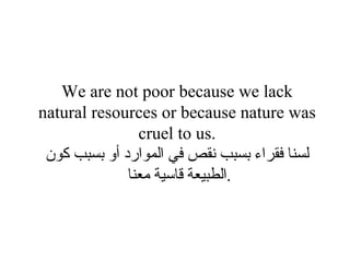 We are not poor because we lack natural resources or because nature was cruel to us. لسنا فقراء بسبب نقص في الموارد أو بسبب كون الطبيعة قاسية معنا  . 