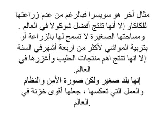 مثال آخر هو سويسرا فبالرغم من عدم زراعتها للكاكاو إلا أنها تنتج أفضل شوكولا في العالم  . ومساحتها الصغيرة لا تسمح لها بالزراعة أو بتربية المواشي لأكثر من اربعة أشهرفي السنة إلا انها تنتج اهم منتجات الحليب وأغزرها في العالم . إنها بلد صغير ولكن صورة الأمن والنظام والعمل التي تعكسها ، جعلها أقوى خزنة في العالم . 