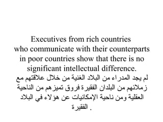 Executives from rich countries  who communicate with their counterparts in poor countries show that there is no significant intellectual difference. لم يجد المدراء من البلاد الغنية من خلال علاقتهم مع زملائهم من البلدان الفقيرة فروق تميزهم من الناحية العقلية ومن ناحية الإمكانيات عن هؤلاء في البلاد الفقيرة .  