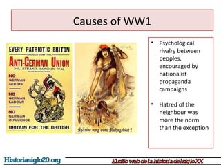 • Psychological 
rivalry between 
peoples, 
encouraged by 
nationalist 
propaganda 
campaigns 
• Hatred of the 
neighbour was 
more the norm 
than the exception 
Causes of WW1 
 