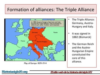 Formation of alliances: The Triple Alliance 
• The Triple Alliance: 
Germany, Austria- 
Hungary and Italy. 
• It was signed in 
1882 (Bismarck) 
• The German Reich 
and the Austro- 
Hungarian Empire 
constituted the 
core of this 
alliance. 
 