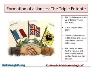 Formation of alliances: The Triple Entente 
• The Triple Entente made 
up of Britain, France, 
and Russia 
• It was concluded by 
1907. 
• German expansionism 
led to Britain and France 
to end their colonial 
differences. 
• The rivalry between 
Austria-Hungary and 
Russia in the Balkans 
pushed Russia into the 
alliance. 
 
