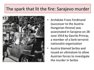 The spark that lit the fire: Sarajevo murder 
• Archduke Franz Ferdinand 
(successor to the Austria- 
Hungarian throne) was 
assesinated in Sarajevo on 28 
June 1914 by Gavrilo Princip, 
a member of a Serb terrorist 
nationalist organisation 
• Austria blamed Serbia and 
issued an ultimatum to allow 
Austrian forces to investigate 
the murder in Serbia 
 
