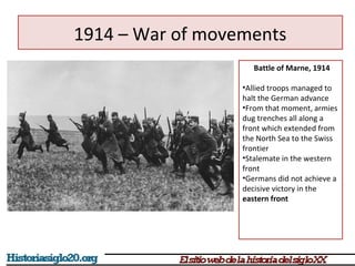 1914 – War of movements 
Battle of Marne, 1914 
•Allied troops managed to 
halt the German advance 
•From that moment, armies 
dug trenches all along a 
front which extended from 
the North Sea to the Swiss 
frontier 
•Stalemate in the western 
front 
•Germans did not achieve a 
decisive victory in the 
eastern front 
 