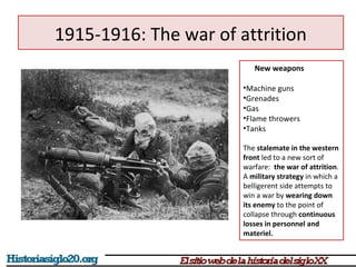 1915-1916: The war of attrition 
New weapons 
•Machine guns 
•Grenades 
•Gas 
•Flame throwers 
•Tanks 
The stalemate in the western 
front led to a new sort of 
warfare: the war of attrition. 
A military strategy in which a 
belligerent side attempts to 
win a war by wearing down 
its enemy to the point of 
collapse through continuous 
losses in personnel and 
materiel. 
 