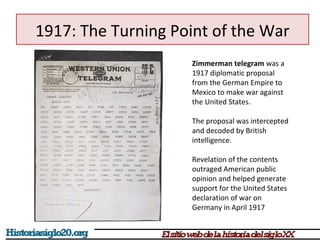 1917: The Turning Point of the War 
Zimmerman telegram was a 
1917 diplomatic proposal 
from the German Empire to 
Mexico to make war against 
the United States. 
The proposal was intercepted 
and decoded by British 
intelligence. 
Revelation of the contents 
outraged American public 
opinion and helped generate 
support for the United States 
declaration of war on 
Germany in April 1917 
 