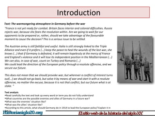 Introduction 
Text: The warmongering atmosphere in Germany before the war 
"France is not yet ready for combat. Britain faces interior and colonial difficulties. Russia 
rejects war, because she fears the revolution within. Are we going to wait for our 
opponents to be prepared or, rather, should we take advantage of the favourable 
moment to cause the decision? This is a serious issue to be settled. 
The Austrian army is still faithful and useful. Italia is still strongly linked to the Triple 
Alliance and even if it prefers (...) keep the peace to heal the wounds of the last war, she 
knows (...) that if Germany is defeated, it will remain hopelessly at the mercy of France 
and England’s violence and it will lose its independent position in the Mediterranean (...) 
We can also, in case of war, count on Turkey and Romania (...) 
We could lead the direction of the European policy through a resolute offensive, and we 
secure our future. 
This does not mean that we should provoke war, but wherever a conflict of interest turns 
out(...) we should not go back, but solve it by means of war and start it with a resolute 
offensive, no matter the excuse, because it is not that conflict, but our future what is at 
stake. " 
Text analysis 
•Read carefully the text and look up every word or term you do not fully understand 
•What countries are the possible enemies and allies of Germany in a future war? 
•What was the enemies’ situation like? 
•What was the allies’ situation like? 
•According to this article, what should Germany do in 1914 to lead the European policy? Explain it in 
detail. 
 