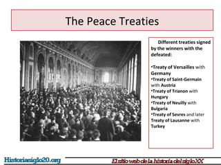 The Peace Treaties 
Different treaties signed 
by the winners with the 
defeated: 
•Treaty of Versailles with 
Germany 
•Treaty of Saint-Germain 
with Austria 
•Treaty of Trianon with 
Hungary 
•Treaty of Neuilly with 
Bulgaria 
•Treaty of Sevres and later 
Treaty of Lausanne with 
Turkey 
 