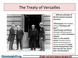 The Treaty of Versailles 
Different attitudes of 
the the winners towards 
Germany: 
•Clemenceau: the hardest 
stance (“Germany will 
pay”) 
•Lloyd George and Wilson, 
although willing to punish 
Germany, a more conciliatory 
attitude 
•Italy was the weakest 
winner: Orlando tried to 
obtain territorial gains in 
Austria-Hungary but failed 
and felt dissapointed (“We 
have won the war, but he 
have lost the peace”) 
 