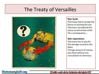 The Treaty of Versailles 
War Guilt: 
•Germany had to accept the 
blame of starting the war 
•Germans considered this 
clause as extremely unfair 
•As a consequence…. 
War reparations 
•Germany has to pay for 
the damage caused to the 
Allies 
•A huge amount of money 
was fixed without any 
consultation to Germany 
 