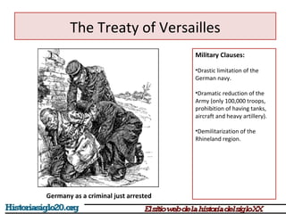 The Treaty of Versailles 
Military Clauses: 
•Drastic limitation of the 
German navy. 
•Dramatic reduction of the 
Army (only 100,000 troops, 
prohibition of having tanks, 
aircraft and heavy artillery). 
•Demilitarization of the 
Rhineland region. 
Germany as a criminal just arrested 
 