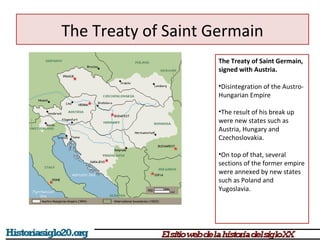 The Treaty of Saint Germain 
The Treaty of Saint Germain, 
signed with Austria. 
•Disintegration of the Austro- 
Hungarian Empire 
•The result of his break up 
were new states such as 
Austria, Hungary and 
Czechoslovakia. 
•On top of that, several 
sections of the former empire 
were annexed by new states 
such as Poland and 
Yugoslavia. 
 