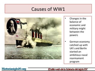 • Changes in the 
balance of 
economic and 
military might 
between the 
powers 
• German economy 
catched up with 
UK’s and Berlin 
started an 
ambitious naval 
rearmament 
program 
Causes of WW1 
 