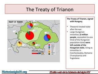 The Treaty of Trianon 
The Treaty of Trianon, signed 
with Hungary. 
• Theworst treated state 
after the war. 
• Large Hungarian 
minorities (3 million 
people, equivalent to one 
third of the Hungarian 
population total) were 
left outside of the 
Hungarian state, living as 
minorities in 
Czechoslovakia, Romania 
(Transylvania) and 
Yugoslavia. 
 
