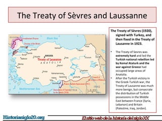 The Treaty of Sèvres and Laussanne 
The Treaty of Sèvres (1920), 
signed with Turkey, and 
then fixed in the Treaty of 
Lausanne in 1923. 
• The Treaty of Sevres was 
extremely hard and led the 
Turkish national rebellion led 
by Kemal Ataturk and the 
war against Greece had 
occupied large areas of 
Anatolia. 
• After the Turkish victory in 
the Greek-Turkish war, the 
Treaty of Lausanne was much 
more benign, but consecrate 
the distribution of Turkish 
possessions in the Middle 
East between France (Syria, 
Lebanon) and Britain 
(Palestine, Iraq, Jordan). 
 