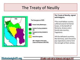 The Treaty of Neuilly 
The Treaty of Neuilly, signed 
with Bulgaria. 
•The small Balkan country 
suffered several territorial 
losses, in the benefit of 
Romania, Greece and a 
brand-new country: 
Yugoslavia. 
•All the defeated countries, 
like Germany, were forced to 
pay reparations and to limit 
the strength of their armies. 
 
