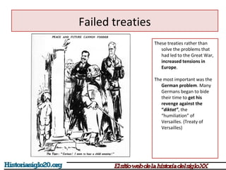 Failed treaties 
These treaties rather than 
solve the problems that 
had led to the Great War, 
increased tensions in 
Europe. 
The most important was the 
German problem. Many 
Germans began to bide 
their time to get his 
revenge against the 
“diktat”, the 
“humiliation” of 
Versailles. (Treaty of 
Versailles) 
 