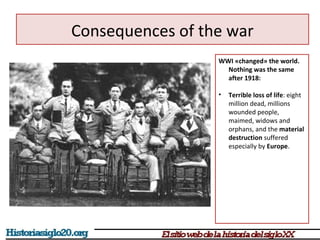 Consequences of the war 
WWI «changed» the world. 
Nothing was the same 
after 1918: 
• Terrible loss of life: eight 
million dead, millions 
wounded people, 
maimed, widows and 
orphans, and the material 
destruction suffered 
especially by Europe. 
 