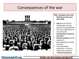 Consequences of the war 
WWI «changed» the world. 
Nothing was the same 
after 1918: 
• USA became the first 
world power. Europe 
started a lon g decadence 
• The mass mobilization of 
men led to the 
incorporation of women 
into work 
• Soviet revolution and the 
spread of a 
prerevolutionary climate 
in Europe 
• The exacerbated 
nationalism + fear of a 
communist revolution 
fascist movements 
