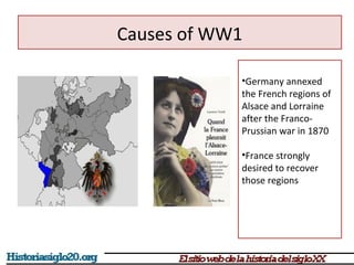 Causes of WW1 
•Germany annexed 
the French regions of 
Alsace and Lorraine 
after the Franco- 
Prussian war in 1870 
•France strongly 
desired to recover 
those regions 
 