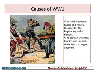 Causes of WW1 
•The rivalry between 
Russia and Austria- 
Hungary for the 
hegemony in the 
Balkans 
•The Turkish Ottoman 
Empire was not able 
to control that region 
anymore 
 