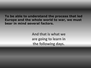 To be able to understand the process that led
Europe and the whole world to war, we must
bear in mind several factors.


               And that is what we
               are going to learn in
               the following days.
 