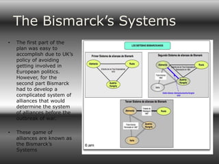 The Bismarck’s Systems
•   The first part of the
    plan was easy to
    accomplish due to UK’s
    policy of avoiding
    getting involved in
    European politics.
    However, for the
    second part Bismarck
    had to develop a
    complicated system of
    alliances that would
    determine the system
    of alliances before the
    outbreak of war.

•   These game of
    alliances are known as
    the Bismarck’s
    Systems
 