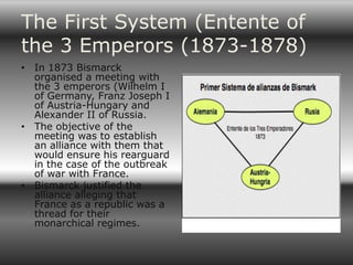 The First System (Entente of
the 3 Emperors (1873-1878)
• In 1873 Bismarck
  organised a meeting with
  the 3 emperors (Wilhelm I
  of Germany, Franz Joseph I
  of Austria-Hungary and
  Alexander II of Russia.
• The objective of the
  meeting was to establish
  an alliance with them that
  would ensure his rearguard
  in the case of the outbreak
  of war with France.
• Bismarck justified the
  alliance alleging that
  France as a republic was a
  thread for their
  monarchical regimes.
 